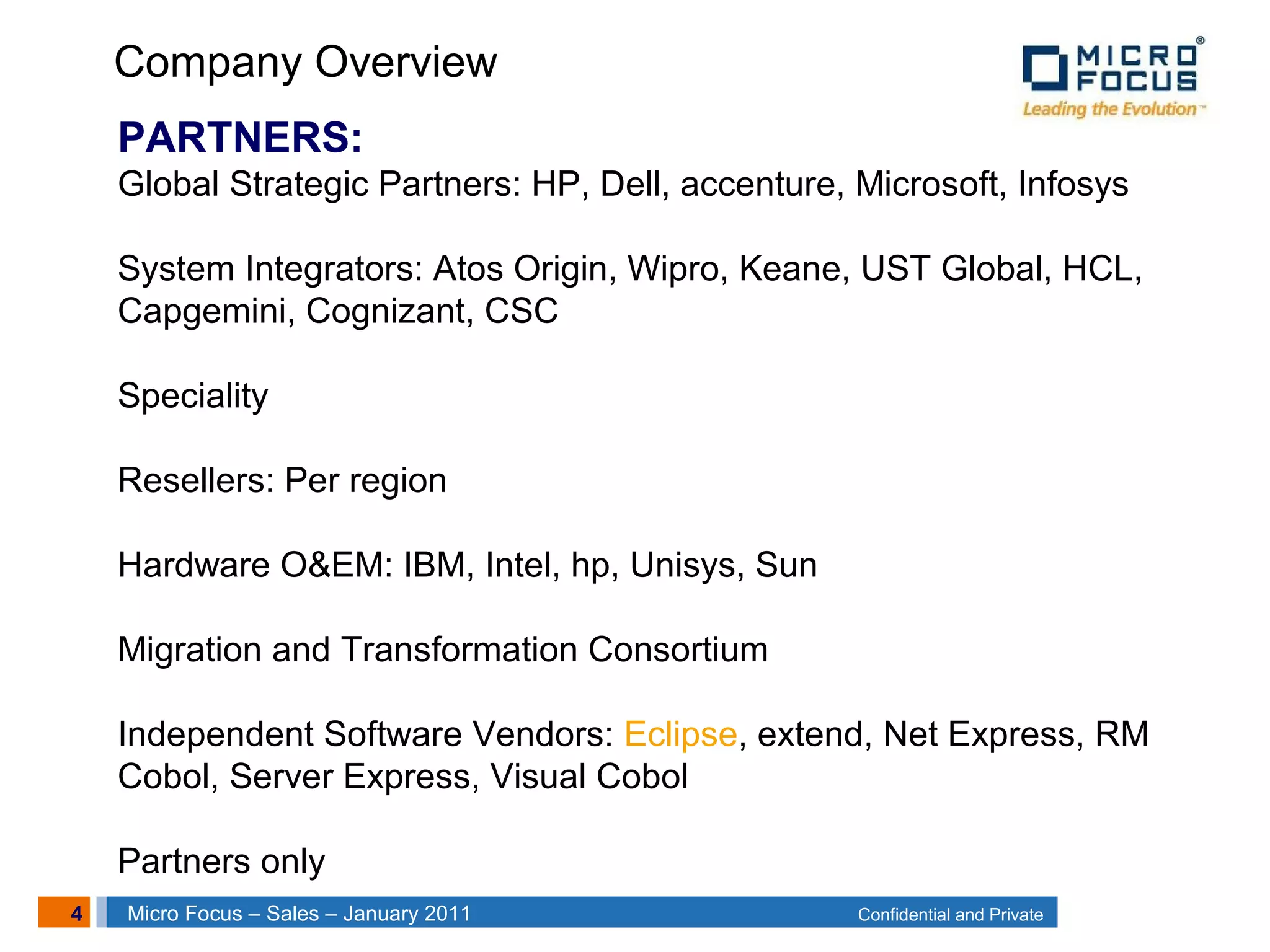 4 Confidential and PrivateMicro Focus – Sales – January 2011
PARTNERS:
Global Strategic Partners: HP, Dell, accenture, Microsoft, Infosys
System Integrators: Atos Origin, Wipro, Keane, UST Global, HCL,
Capgemini, Cognizant, CSC
Speciality
Resellers: Per region
Hardware O&EM: IBM, Intel, hp, Unisys, Sun
Migration and Transformation Consortium
Independent Software Vendors: Eclipse, extend, Net Express, RM
Cobol, Server Express, Visual Cobol
Partners only
Company Overview
 