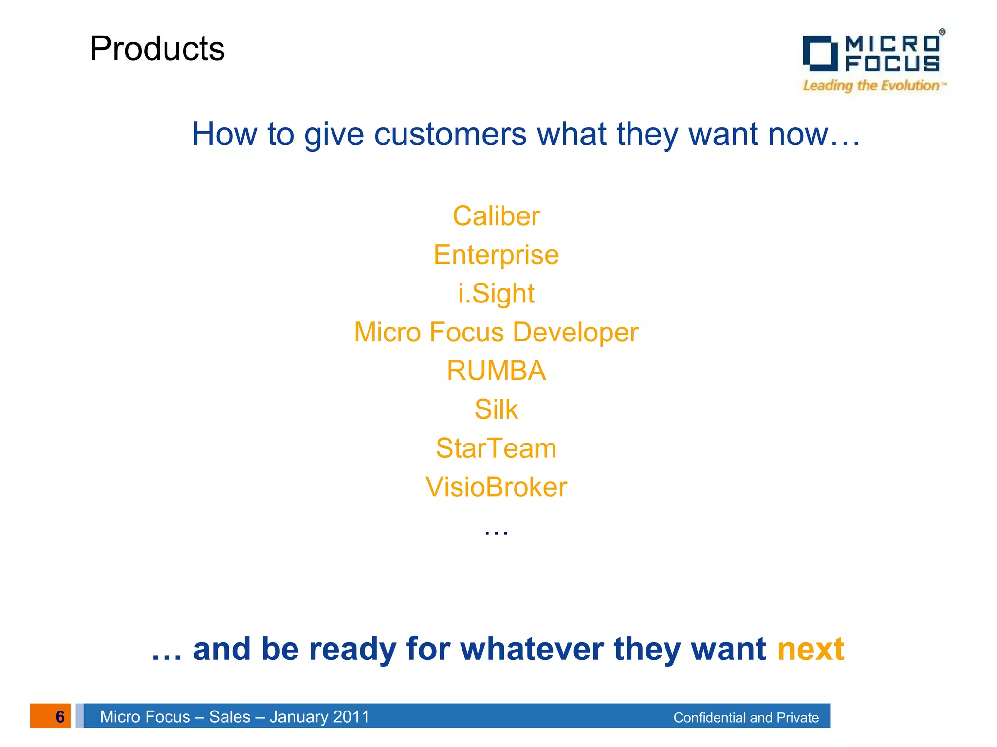 6 Confidential and PrivateMicro Focus – Sales – January 2011
How to give customers what they want now…
Caliber
Enterprise
i.Sight
Micro Focus Developer
RUMBA
Silk
StarTeam
VisioBroker
…
… and be ready for whatever they want next
Products
 