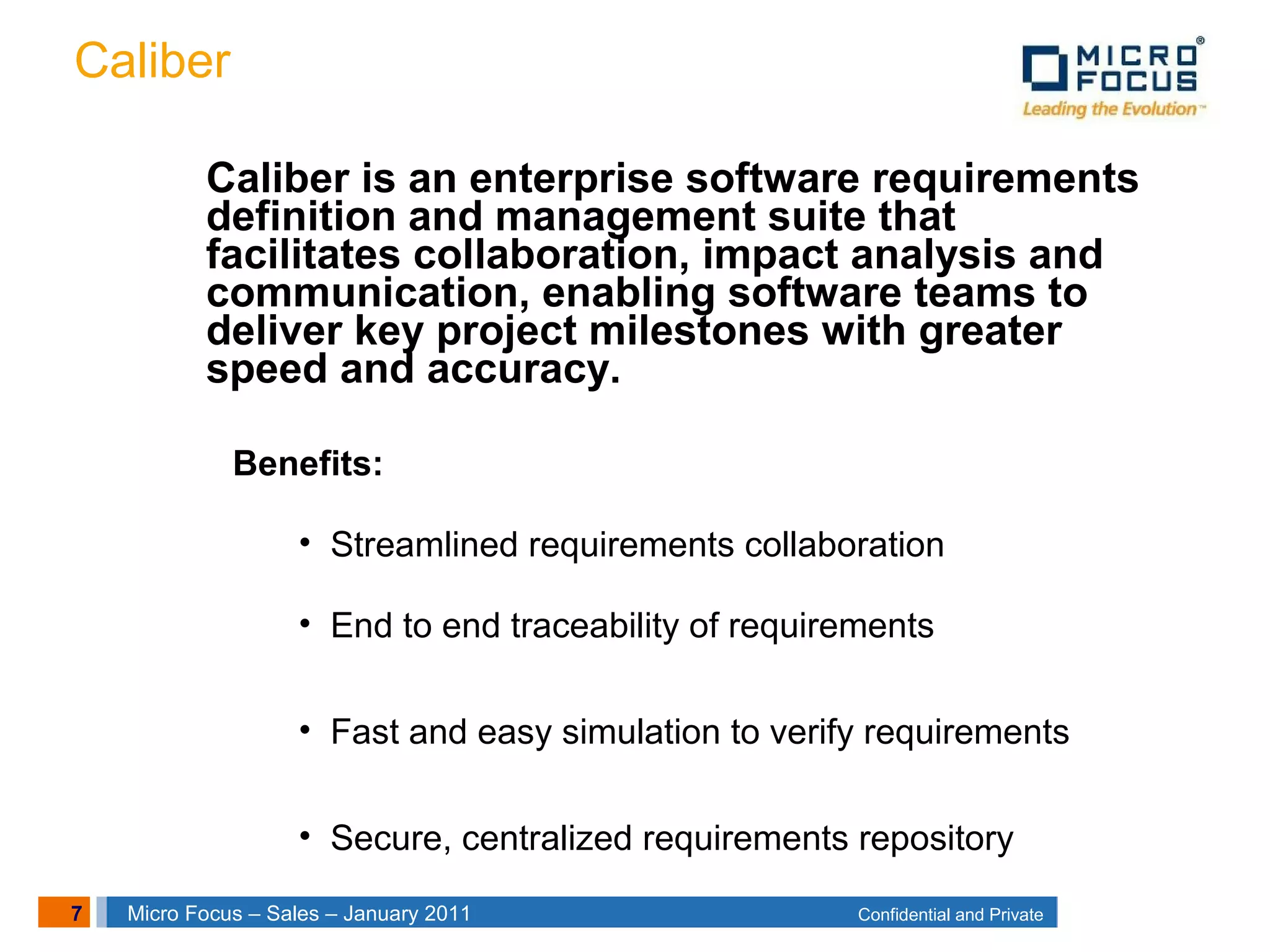 7 Confidential and PrivateMicro Focus – Sales – January 2011
Caliber
Caliber is an enterprise software requirements
definition and management suite that
facilitates collaboration, impact analysis and
communication, enabling software teams to
deliver key project milestones with greater
speed and accuracy.
Benefits:
• Streamlined requirements collaboration
• End to end traceability of requirements
• Fast and easy simulation to verify requirements
• Secure, centralized requirements repository
 