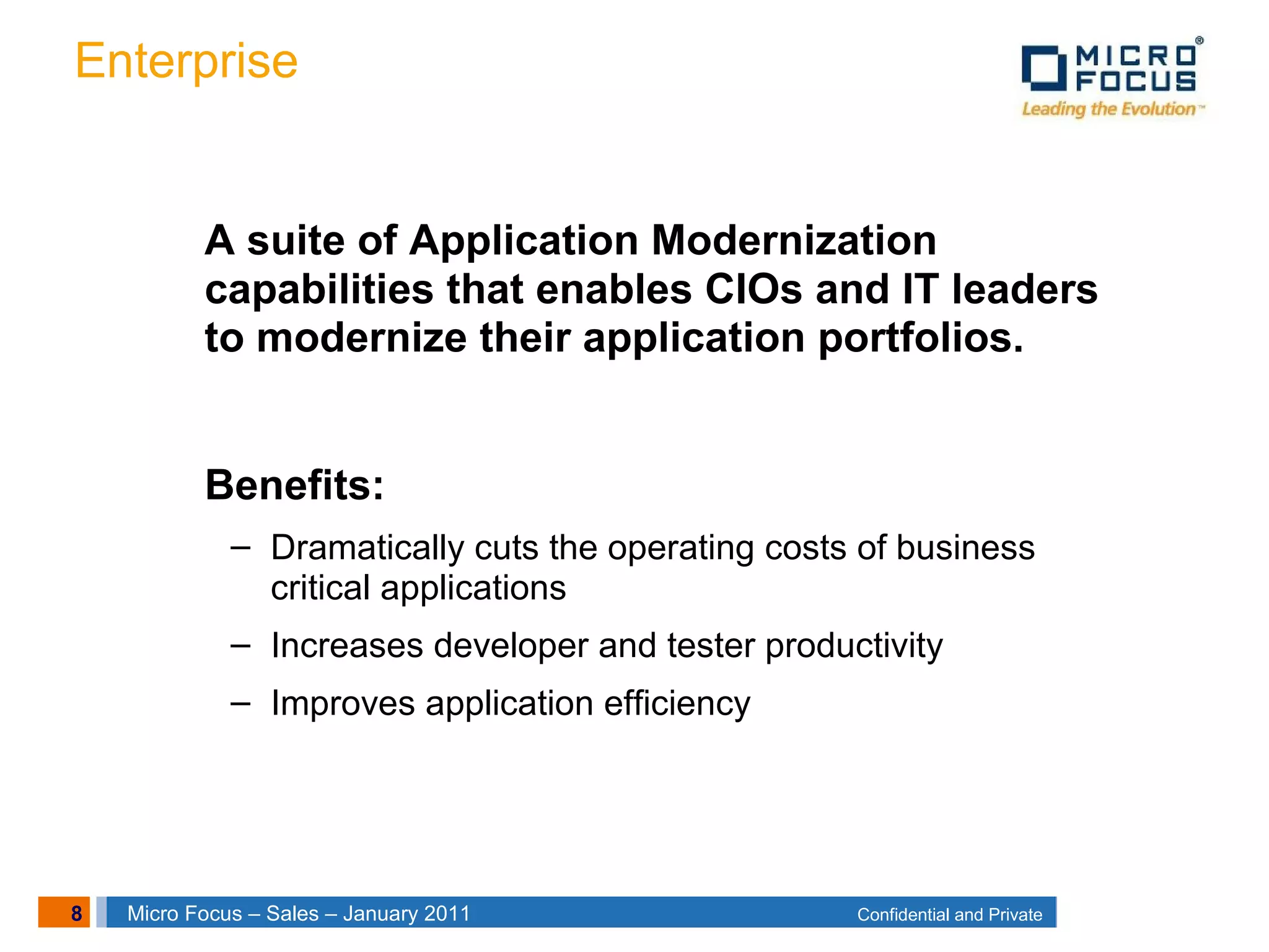 8 Confidential and PrivateMicro Focus – Sales – January 2011
Enterprise
A suite of Application Modernization
capabilities that enables CIOs and IT leaders
to modernize their application portfolios.
Benefits:
– Dramatically cuts the operating costs of business
critical applications
– Increases developer and tester productivity
– Improves application efficiency
 