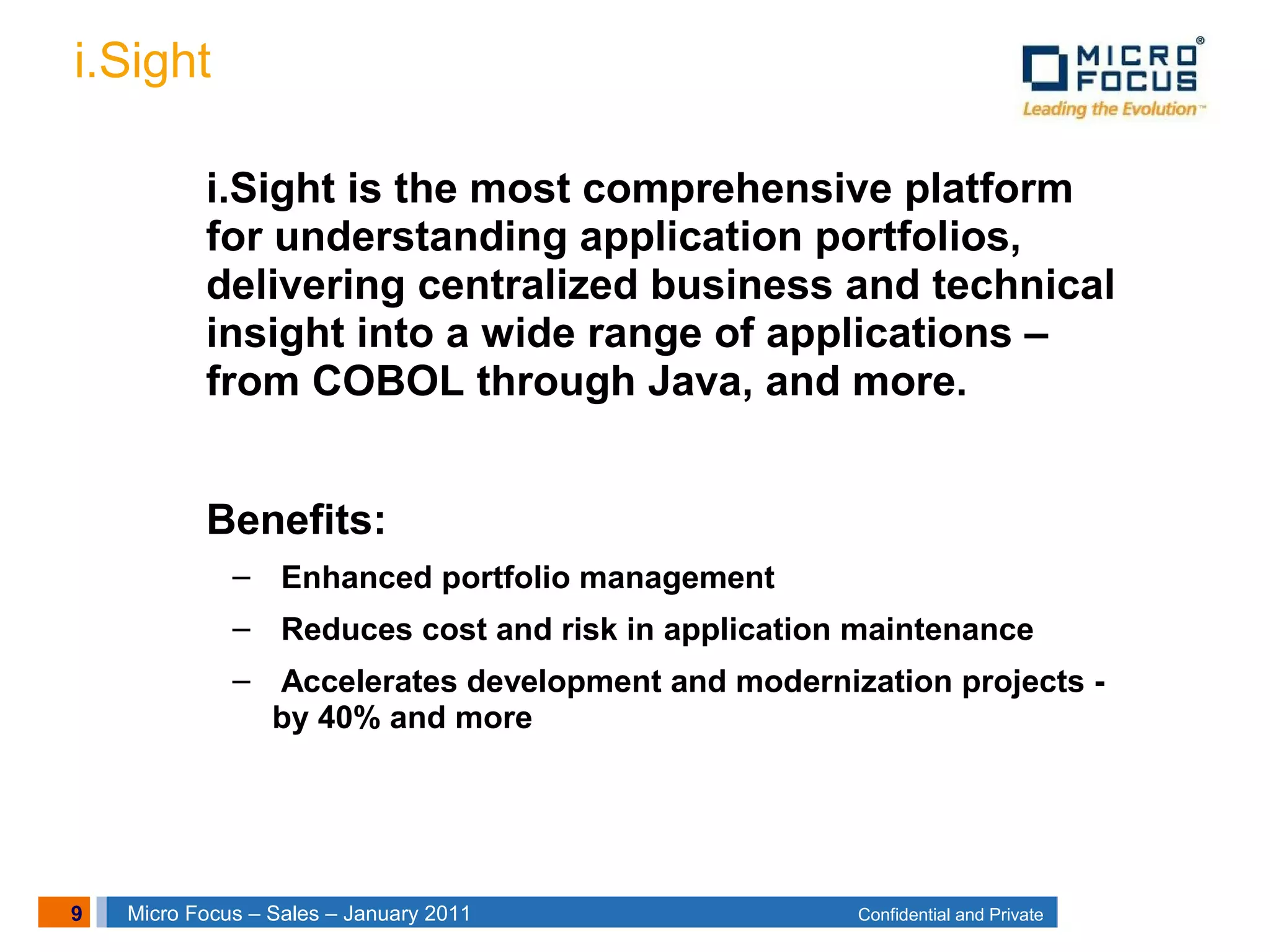 9 Confidential and PrivateMicro Focus – Sales – January 2011
i.Sight
i.Sight is the most comprehensive platform
for understanding application portfolios,
delivering centralized business and technical
insight into a wide range of applications –
from COBOL through Java, and more.
Benefits:
– Enhanced portfolio management
– Reduces cost and risk in application maintenance
– Accelerates development and modernization projects -
by 40% and more
 