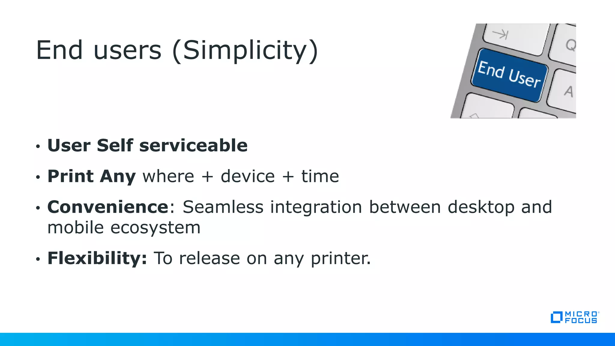 • User Self serviceable
• Print Any where + device + time
• Convenience: Seamless integration between desktop and
mobile ecosystem
• Flexibility: To release on any printer.
End users (Simplicity)
 