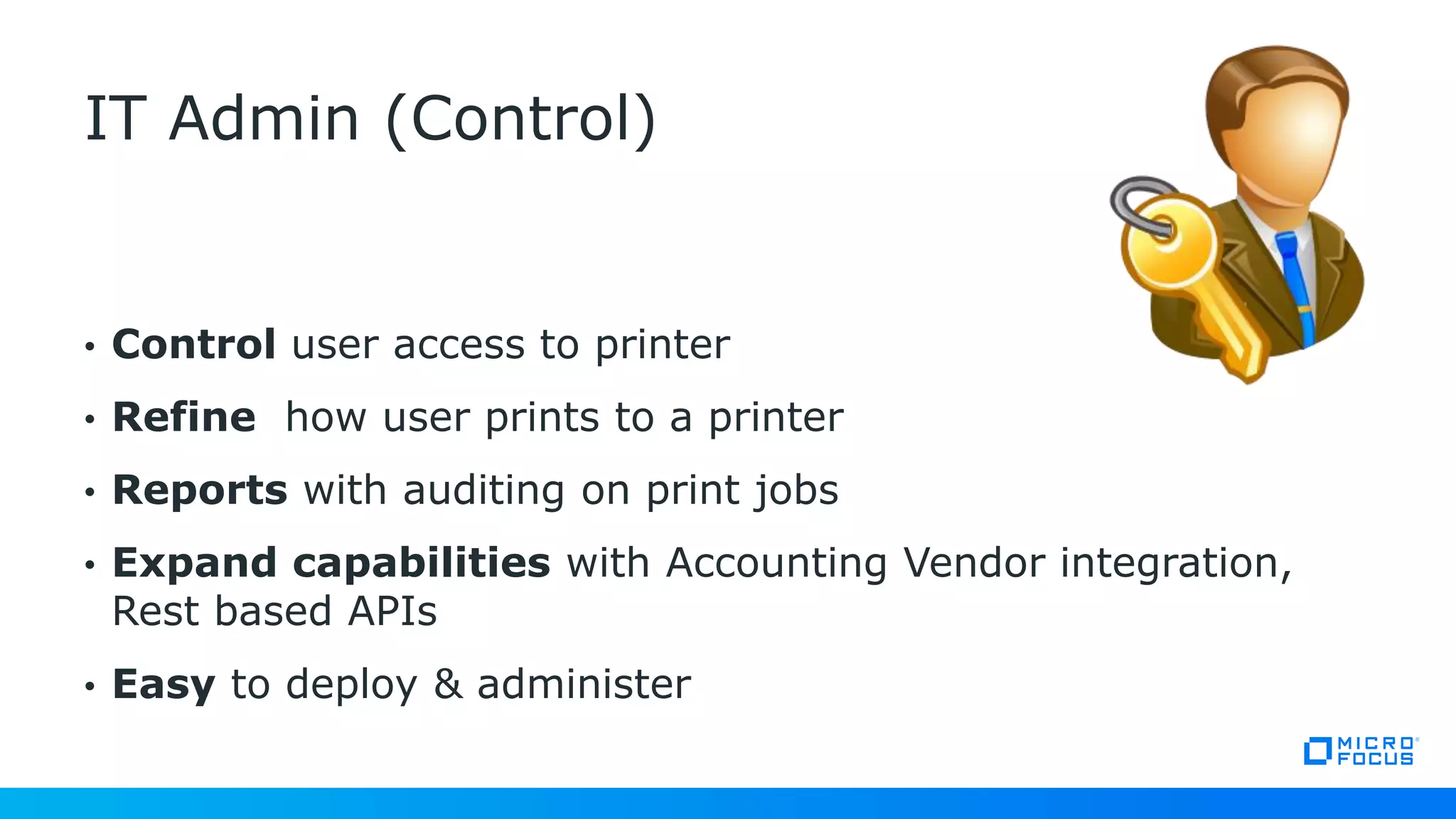 • Control user access to printer
• Refine how user prints to a printer
• Reports with auditing on print jobs
• Expand capabilities with Accounting Vendor integration,
Rest based APIs
• Easy to deploy & administer
IT Admin (Control)
 