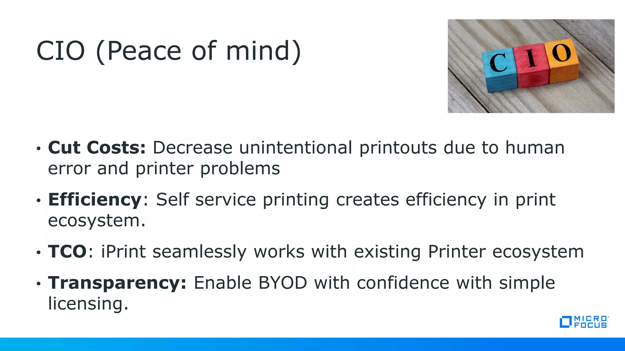 • Cut Costs: Decrease unintentional printouts due to human
error and printer problems
• Efficiency: Self service printing creates efficiency in print
ecosystem.
• TCO: iPrint seamlessly works with existing Printer ecosystem
• Transparency: Enable BYOD with confidence with simple
licensing.
CIO (Peace of mind)
 