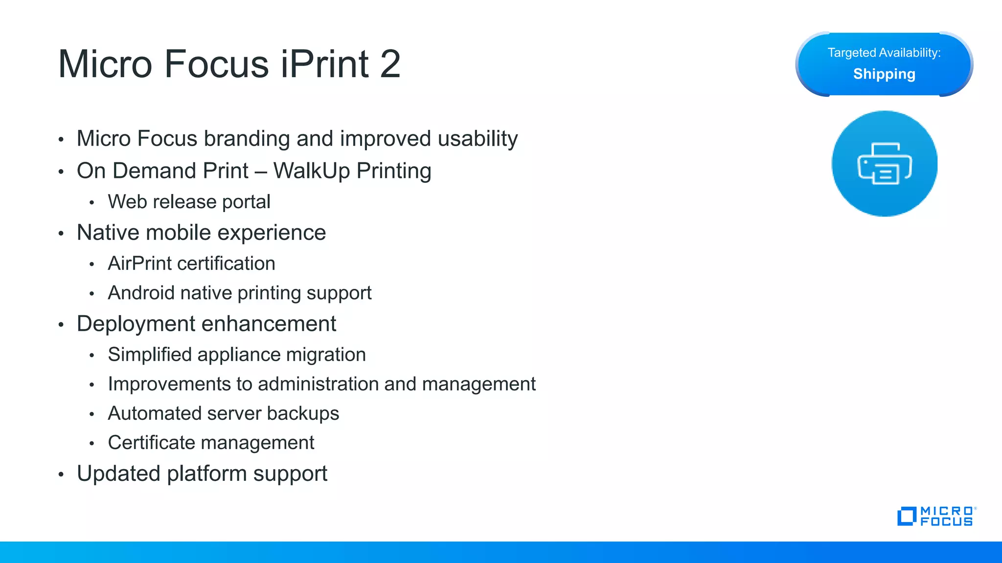 Micro Focus iPrint 2
• Micro Focus branding and improved usability
• On Demand Print – WalkUp Printing
• Web release portal
• Native mobile experience
• AirPrint certification
• Android native printing support
• Deployment enhancement
• Simplified appliance migration
• Improvements to administration and management
• Automated server backups
• Certificate management
• Updated platform support
Targeted Availability:
Shipping
 