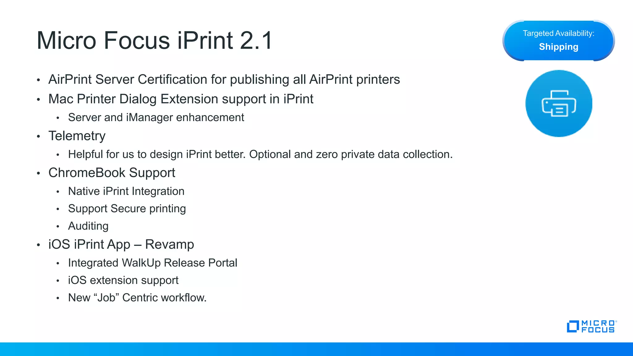 Micro Focus iPrint 2.1
• AirPrint Server Certification for publishing all AirPrint printers
• Mac Printer Dialog Extension support in iPrint
• Server and iManager enhancement
• Telemetry
• Helpful for us to design iPrint better. Optional and zero private data collection.
• ChromeBook Support
• Native iPrint Integration
• Support Secure printing
• Auditing
• iOS iPrint App – Revamp
• Integrated WalkUp Release Portal
• iOS extension support
• New “Job” Centric workflow.
Targeted Availability:
Shipping
 