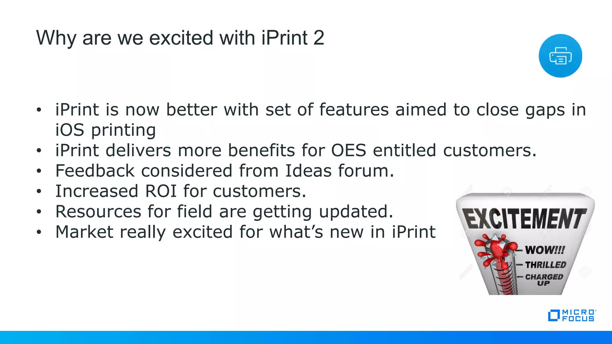Why are we excited with iPrint 2
• iPrint is now better with set of features aimed to close gaps in
iOS printing
• iPrint delivers more benefits for OES entitled customers.
• Feedback considered from Ideas forum.
• Increased ROI for customers.
• Resources for field are getting updated.
• Market really excited for what’s new in iPrint
 