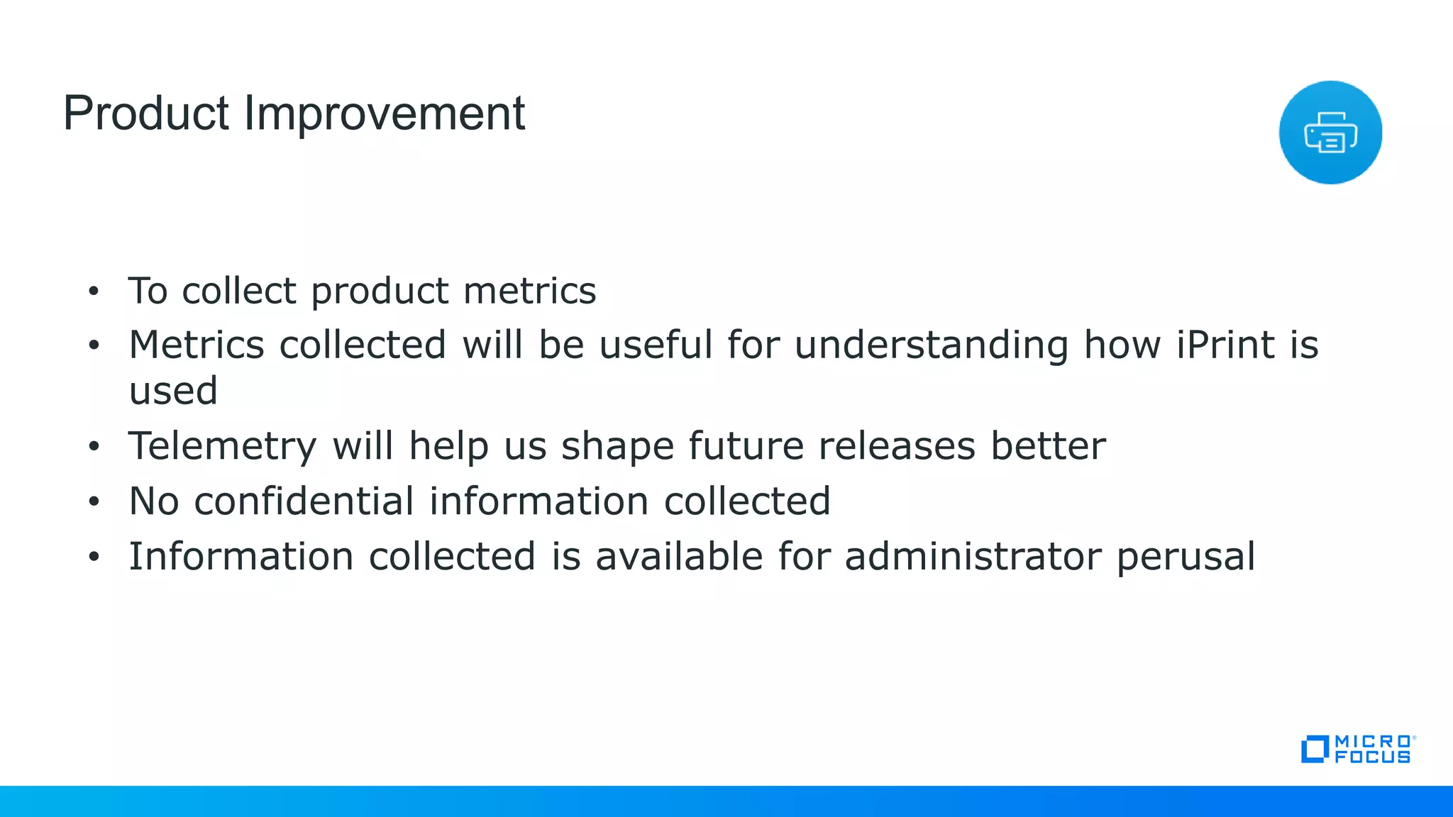 24
Product Improvement
• To collect product metrics
• Metrics collected will be useful for understanding how iPrint is
used
• Telemetry will help us shape future releases better
• No confidential information collected
• Information collected is available for administrator perusal
 