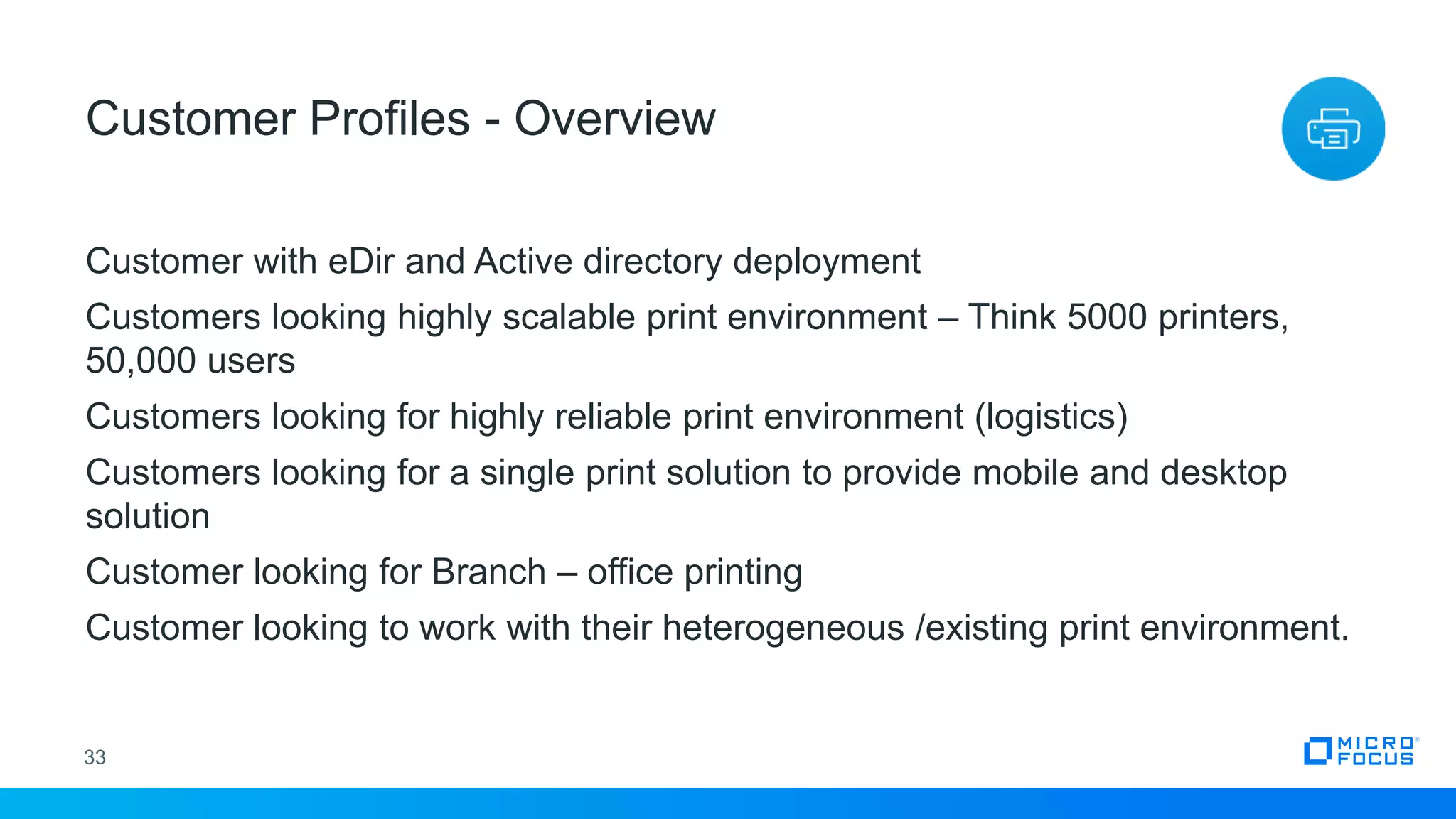 Customer with eDir and Active directory deployment
Customers looking highly scalable print environment – Think 5000 printers,
50,000 users
Customers looking for highly reliable print environment (logistics)
Customers looking for a single print solution to provide mobile and desktop
solution
Customer looking for Branch – office printing
Customer looking to work with their heterogeneous /existing print environment.
33
Customer Profiles - Overview
 