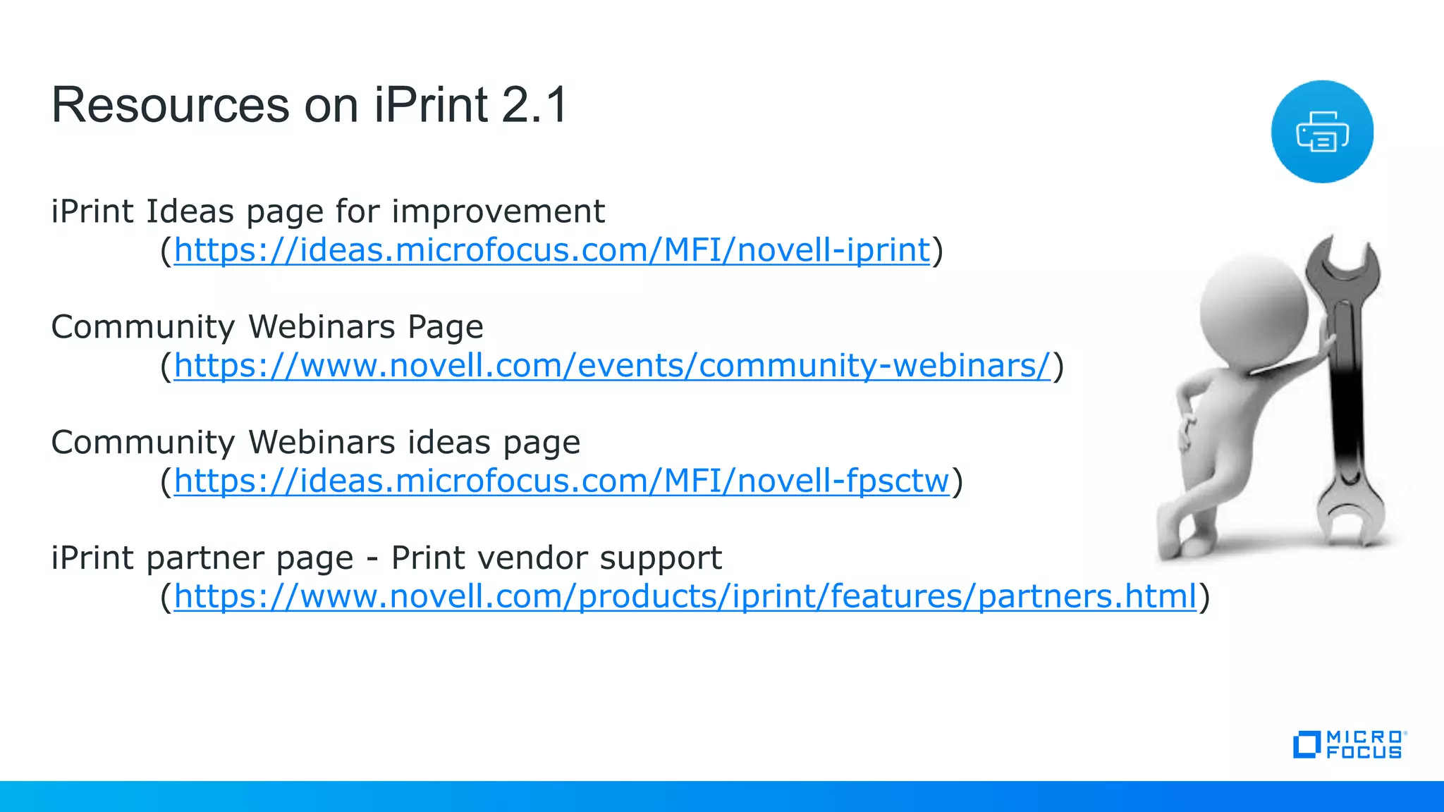 Resources on iPrint 2.1
iPrint Ideas page for improvement
(https://ideas.microfocus.com/MFI/novell-iprint)
Community Webinars Page
(https://www.novell.com/events/community-webinars/)
Community Webinars ideas page
(https://ideas.microfocus.com/MFI/novell-fpsctw)
iPrint partner page - Print vendor support
(https://www.novell.com/products/iprint/features/partners.html)
 
