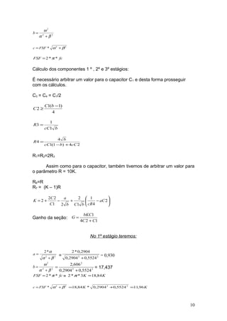 22
2
βα
ω
+
=b
22
* βα += FSFc
fcFSF **2 π=
Cálculo dos componentes 1 º , 2º e 3º estágios:
É necessário arbitrar um valor para o capacitor C1 e desta forma prosseguir
com os cálculos.
C3 = C4 = C1/2
4
)1(1
2
−
≥
bC
C
bcC
R
1
1
3 =
24)1(1
4
4
cCbcC
b
R
+−
=
R1=R2=2R3
Assim como para o capacitor, também tivemos de arbitrar um valor para
o parâmetro R = 10K.
R6=R
R7 = (K – 1)R






−+−+= 2
4
1
1
2
21
22
2 aC
cRbCb
a
C
C
K
Ganho da seção:
124
1
CC
bKC
G
+
=
No 1º estágio teremos:
22
*2
βα
α
+
=a = 22
5524,02904,0
2904,0*2
+
= 0,930
22
2
βα
ω
+
=b 22
2
5524,02904,0
606,2
+
= = 17,437
fcFSF **2 π= = KK 84,183**2 =π
22
* βα += FSFc KK 96,115524,02904,0*84,18 22
=+=
10
 