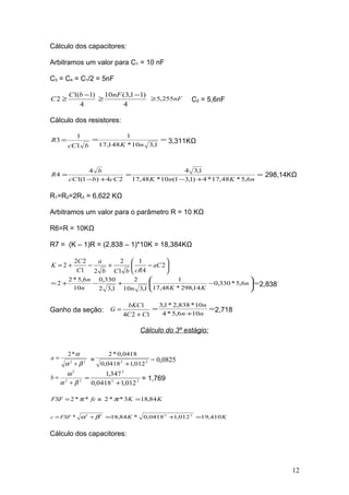 Cálculo dos capacitores:
Arbitramos um valor para C1 = 10 nF
C3 = C4 = C1/2 = 5nF
4
)1(1
2
−
≥
bC
C
4
)11,3(10 −
≥
nF
nF255,5≥ C2 = 5,6nF
Cálculo dos resistores:
bcC
R
1
1
3 = ==
1,310*148,17
1
nK
3,311KΩ
24)1(1
4
4
cCbcC
b
R
+−
= =
+−
=
nKnK 6,5*48,17*4)1,31(10*48,17
1,34
298,14KΩ
R1=R2=2R3 = 6,622 KΩ
Arbitramos um valor para o parâmetro R = 10 KΩ
R6=R = 10KΩ
R7 = (K – 1)R = (2,838 – 1)*10K = 18,384KΩ






−+−+= 2
4
1
1
2
21
22
2 aC
cRbCb
a
C
C
K
=





−+−+= n
KKnn
n
6,5*330,0
14,298*48,17
1
1,310
2
1,32
330,0
10
6,5*2
2 2,838
Ganho da seção:
124
1
CC
bKC
G
+
= =
+
=
nn
n
106,5*4
10*838,2*1,3
2,718
Cálculo do 3º estágio:
22
*2
βα
α
+
=a = 22
012,10418,0
0418,0*2
+
= 0,0825
22
2
βα
ω
+
=b 22
2
012,10418,0
347,1
+
= = 1,769
fcFSF **2 π= = KK 84,183**2 =π
22
* βα += FSFc KK 410,19012,10418,0*84,18 22
=+=
Cálculo dos capacitores:
12
 