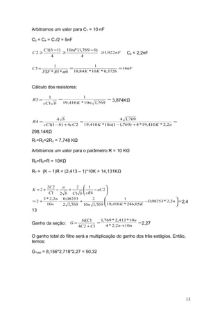 Arbitramos um valor para C1 = 10 nF
C3 = C4 = C1/2 = 5nF
4
)1(1
2
−
≥
bC
C
4
)1769,1(10 −
≥
nF
nF922,1≥ C2 = 2,2nF
0*5*
1
5
αRFSF
C = nF
KK
14
3726,0*10*84,18
1
==
Cálculo dos resistores:
bcC
R
1
1
3 = ==
769,110*410,19
1
nK
3,874KΩ
24)1(1
4
4
cCbcC
b
R
+−
= =
+−
=
nKnK 2,2*410,19*4)769,11(10*410,19
769,14
298,14KΩ
R1=R2=2R3 = 7,748 KΩ
Arbitramos um valor para o parâmetro R = 10 KΩ
R6=R5=R = 10KΩ
R7 = (K – 1)R = (2,413 – 1)*10K = 14,131KΩ






−+−+= 2
4
1
1
2
21
22
2 aC
cRbCb
a
C
C
K
=





−+−+= n
KKnn
n
2,2*08253,0
05,246*410,19
1
769,110
2
769,12
08253,0
10
2,2*2
2 2,4
13
Ganho da seção:
124
1
CC
bKC
G
+
= =
+
=
nn
n
102,2*4
10*413,2*769,1
2,27
O ganho total do filtro será a multiplicação do ganho dos três estágios. Então,
temos:
GTotal = 8,156*2,718*2,27 = 50,32
13
 