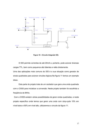 Figura 10 – Circuito Integrado 555.
O 555 permite correntes de até 20mA e, portanto, pode acionar diversas
cargas TTL, bem como pequenos alto falantes e relés diretamente.
Uma das aplicações mais comuns do 555 é a sua situação como gerador de
sinais quadrados para acionar circuitos lógicos.Na figura 11 temos um exemplo
disso.
Esta parte do projeto trata de um oscilador que gera uma onda quadrada
com o CI555 para inicializar a conversão. Neste projeto também foi escolhida a
freqüência de 8KHz.
Com o CI555 existem várias possibilidades de gerar ondas quadradas, e neste
projeto específico onde temos que gerar uma onda com duty-cycle 10% em
nível baixo e 90% em nível alto, utilizaremos o circuito da figura 11.
17
 