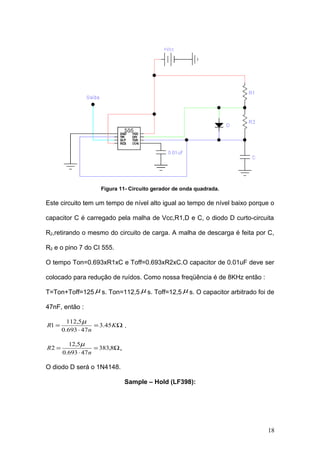 Figura 11- Circuito gerador de onda quadrada.
Este circuito tem um tempo de nível alto igual ao tempo de nível baixo porque o
capacitor C é carregado pela malha de Vcc,R1,D e C, o diodo D curto-circuita
R2,retirando o mesmo do circuito de carga. A malha de descarga é feita por C,
R2 e o pino 7 do CI 555.
O tempo Ton=0.693xR1xC e Toff=0.693xR2xC.O capacitor de 0.01uF deve ser
colocado para redução de ruídos. Como nossa freqüência é de 8KHz então :
T=Ton+Toff=125 µ s. Ton=112,5 µ s. Toff=12,5 µ s. O capacitor arbitrado foi de
47nF, então :
Ω=
⋅
= K
n
R 45.3
47693.0
5,112
1
µ
.
Ω=
⋅
= 8,383
47693.0
5,12
2
n
R
µ
.
O diodo D será o 1N4148.
Sample – Hold (LF398):
18
 