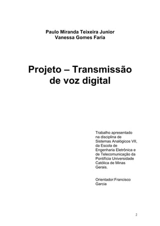Paulo Miranda Teixeira Junior
Vanessa Gomes Faria
Projeto – Transmissão
de voz digital
Trabalho apresentado
na disciplina de
Sistemas Analógicos VII,
da Escola de
Engenharia Eletrônica e
de Telecomunicação da
Pontifícia Universidade
Católica de Minas
Gerais.
Orientador:Francisco
Garcia
2
 