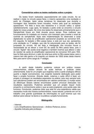 Comentários sobre os testes realizados sobre o projeto:
Os testes foram realizados separadamente em cada circuito. Ao se
realizar o teste no circuito passa faixa, o mesmo apresentou uma oscilação a
partir do 2ºestágio. Após várias tentativas foi observado que durante a
montagem dois resistores foram trocados, motivo pelo qual as oscilações
apareceram. Foi feita a troca dos resistores e o circuito voltou a operar
satisfatoriamente. Logo após, foi testada a parte onde se encontra o circuito
digital do nosso projeto. No início dos testes foi observado primeiramente que o
Sample/Hold ficava em Hold durante pouco tempo. Para melhorar seu
funcionamento foi instalado um inversor com transistor para inverter o sinal de
controle do sample/hold. Após esta implementação foi observada a onda
digitalizada na saída do amplificador operacional acoplado ao conversor D/A.
Em seguida, foi testado o filtro passa baixa, e este por sua vez, apresentou
uma oscilação no 1º estágio, que não foi solucionado para os testes, ele foi
jumpeado do circuito. Ao ser feita a interligação dos circuitos houve a
necessidade de se elevar o nível DC da saída do filtro passa faixa, pois o
circuito “digital” não aceita sinal negativo e também tivemos que alterar o valor
do resistor de saída do amplificador operacional do conversor D/A para 1KΩ.
Isso foi feito para diminuir o valor do sinal que entra no filtro passa baixa, pois o
mesmo tem alto ganho e foi inserido um resistor de 100Ω antes deste mesmo
filtro para servir como carga do 1º estágio.
Conclusão:
A partir deste trabalho pudemos colocar em prática nossos
conhecimentos obtidos através de aulas teóricas e práticas vistas
anteriormente. Este foi um projeto que englobou tanto a parte analógica (filtros)
quanto a digital (conversores), nos exigindo bastante dedicação para poder
fazer o projeto funcionar. Através deste, notamos o quão difícil é fazer um
projeto e conseguir os resultados esperados na prática, pois nem sempre tudo
que calculamos podem ser encontrados em valores comerciais. E muitas vezes
as diferenças desses valores encontrados podem provocar distorções nos
resultados esperados. Pudemos perceber que um projeto requer muito
empenho e conhecimento sobre o que se está projetando, pois senão este não
funciona. Concluindo, podemos dizer que esta foi uma experiência valida que
necessitou muito dos nossos conhecimentos, nosso estudo, juntando em um só
trabalho uma grande quantidade de informações no qual tivemos que nos
dedicar para colocar na teoria e na prática o projeto funcionando.
Bibliografia:
- Internet;
- Livro Amplificadores Operacionais – Antônio Pertence Júnior;
- Apostila indicada pelo professor.
26
 