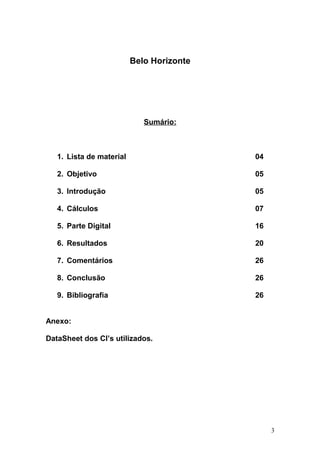 Belo Horizonte
Sumário:
1. Lista de material 04
2. Objetivo 05
3. Introdução 05
4. Cálculos 07
5. Parte Digital 16
6. Resultados 20
7. Comentários 26
8. Conclusão 26
9. Bibliografia 26
Anexo:
DataSheet dos CI’s utilizados.
3
 