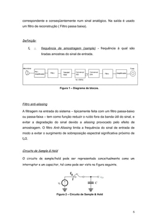 correspondente e conseqüentemente num sinal analógico. Na saída é usado
um filtro de reconstrução ( Filtro passa baixa).
Definição:
fa ∴ frequência de amostragem (sample) - frequência à qual são
tiradas amostras do sinal de entrada.
Figura 1 – Diagrama de blocos.
Filtro anti-aliasing
A filtragem na entrada do sistema – tipicamente feita com um filtro passa-baixo
ou passa-faixa – tem como função reduzir o ruído fora da banda útil do sinal, e
evitar a degradação do sinal devido a aliasing provocado pelo efeito de
amostragem. O filtro Anti-Aliasing limita a frequência do sinal de entrada de
modo a evitar o surgimento de sobreposição espectral significativa próximo de
fa/2.
Circuito de Sample & Hold
O circuito de sample/hold pode ser representado conceitualmente como um
interruptor e um capacitor, tal como pode ser visto na figura seguinte.
Figura 2 – Circuito de Sample & Hold
6
 