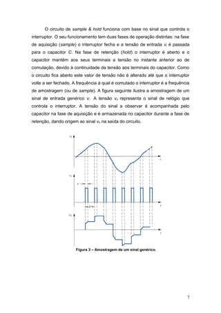 O circuito de sample & hold funciona com base no sinal que controla o
interruptor. O seu funcionamento tem duas fases de operação distintas: na fase
de aquisição (sample) o interruptor fecha e a tensão de entrada vi é passada
para o capacitor C. Na fase de retenção (hold) o interruptor é aberto e o
capacitor mantém aos seus terminais a tensão no instante anterior ao de
comutação, devido à continuidade da tensão aos terminais do capacitor. Como
o circuito fica aberto este valor de tensão não é alterado até que o interruptor
volte a ser fechado. A frequência à qual é comutado o interruptor é a frequência
de amostragem (ou de sample). A figura seguinte ilustra a amostragem de um
sinal de entrada genérico vi . A tensão vs representa o sinal de relógio que
controla o interruptor. A tensão do sinal a observar é acompanhada pelo
capacitor na fase de aquisição e é armazenada no capacitor durante a fase de
retenção, dando origem ao sinal vo na saída do circuito.
Figura 3 – Amostragem de um sinal genérico.
7
 