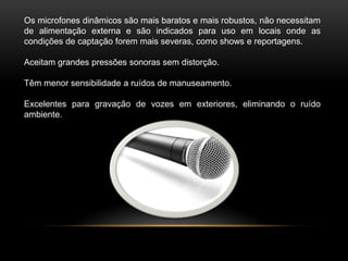Os microfones dinâmicos são mais baratos e mais robustos, não necessitam
de alimentação externa e são indicados para uso em locais onde as
condições de captação forem mais severas, como shows e reportagens.
Aceitam grandes pressões sonoras sem distorção.
Têm menor sensibilidade a ruídos de manuseamento.
Excelentes para gravação de vozes em exteriores, eliminando o ruído
ambiente.

 