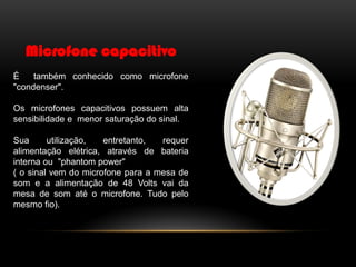 Microfone capacitivo
É
também conhecido como microfone
"condenser".

Os microfones capacitivos possuem alta
sensibilidade e menor saturação do sinal.
Sua
utilização,
entretanto,
requer
alimentação elétrica, através de bateria
interna ou "phantom power"
( o sinal vem do microfone para a mesa de
som e a alimentação de 48 Volts vai da
mesa de som até o microfone. Tudo pelo
mesmo fio).

 