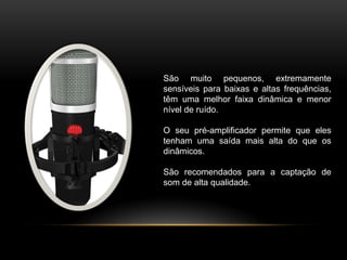 São muito pequenos, extremamente
sensíveis para baixas e altas frequências,
têm uma melhor faixa dinâmica e menor
nível de ruído.
O seu pré-amplificador permite que eles
tenham uma saída mais alta do que os
dinâmicos.
São recomendados para a captação de
som de alta qualidade.

 