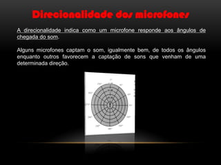 Direcionalidade dos microfones
A direcionalidade indica como um microfone responde aos ângulos de
chegada do som.
Alguns microfones captam o som, igualmente bem, de todos os ângulos
enquanto outros favorecem a captação de sons que venham de uma
determinada direção.

 