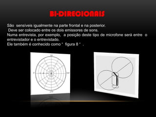 BI-DIRECIONAIS
São sensíveis igualmente na parte frontal e na posterior.
Deve ser colocado entre os dois emissores de sons.
Numa entrevista, por exemplo, a posição deste tipo de microfone será entre o
entrevistador e o entrevistado.
Ele também é conhecido como “ figura 8 “ .

 