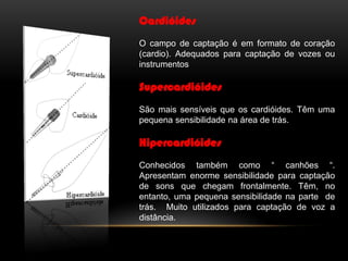 Cardióides
O campo de captação é em formato de coração
(cardio). Adequados para captação de vozes ou
instrumentos

Supercardióides
São mais sensíveis que os cardióides. Têm uma
pequena sensibilidade na área de trás.

Hipercardióides
Conhecidos também como “ canhões “.
Apresentam enorme sensibilidade para captação
de sons que chegam frontalmente. Têm, no
entanto, uma pequena sensibilidade na parte de
trás. Muito utilizados para captação de voz a
distância.

 