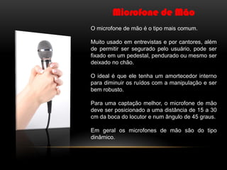 Microfone de Mão
O microfone de mão é o tipo mais comum.
Muito usado em entrevistas e por cantores, além
de permitir ser segurado pelo usuário, pode ser
fixado em um pedestal, pendurado ou mesmo ser
deixado no chão.
O ideal é que ele tenha um amortecedor interno
para diminuir os ruídos com a manipulação e ser
bem robusto.
Para uma captação melhor, o microfone de mão
deve ser posicionado a uma distância de 15 a 30
cm da boca do locutor e num ângulo de 45 graus.
Em geral os microfones de mão são do tipo
dinâmico.

 