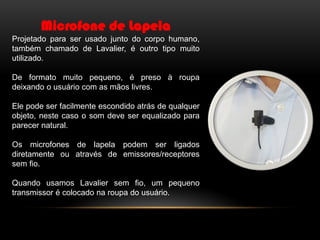 Microfone de Lapela
Projetado para ser usado junto do corpo humano,
também chamado de Lavalier, é outro tipo muito
utilizado.
De formato muito pequeno, é preso à roupa
deixando o usuário com as mãos livres.
Ele pode ser facilmente escondido atrás de qualquer
objeto, neste caso o som deve ser equalizado para
parecer natural.
Os microfones de lapela podem ser ligados
diretamente ou através de emissores/receptores
sem fio.

Quando usamos Lavalier sem fio, um pequeno
transmissor é colocado na roupa do usuário.

 