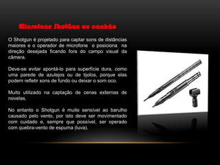 Microfone ShotGun ou canhão
O Shotgun é projetado para captar sons de distâncias
maiores e o operador de microfone o posiciona na
direção desejada ficando fora do campo visual da
câmera.
Deve-se evitar apontá-lo para superfície dura, como
uma parede de azulejos ou de tijolos, porque elas
podem refletir sons de fundo ou deixar o som oco.
Muito utilizado na captação de cenas externas de
novelas.
No entanto o Shotgun é muito sensível ao barulho
causado pelo vento, por isto deve ser movimentado
com cuidado e, sempre que possível, ser operado
com quebra-vento de espuma (luva).

 