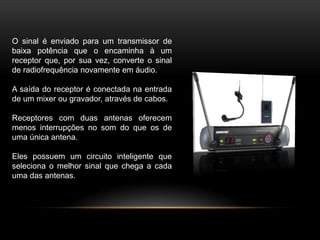 O sinal é enviado para um transmissor de
baixa potência que o encaminha à um
receptor que, por sua vez, converte o sinal
de radiofrequência novamente em áudio.
A saída do receptor é conectada na entrada
de um mixer ou gravador, através de cabos.
Receptores com duas antenas oferecem
menos interrupções no som do que os de
uma única antena.
Eles possuem um circuito inteligente que
seleciona o melhor sinal que chega a cada
uma das antenas.

 