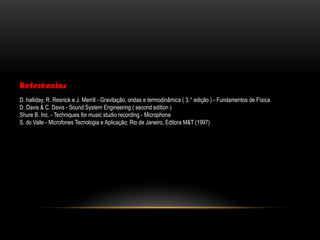 Referências
D. halliday, R. Resnick e J. Merrill - Gravitação, ondas e termodinâmica ( 3.° edição ) - Fundamentos de Física
D. Davis & C. Davis - Sound System Engineering ( second edition )
Shure B. Inc. - Techniques for music studio recording - Microphone
S. do Valle - Microfones Tecnologia e Aplicação; Rio de Janeiro, Editora M&T (1997)

 