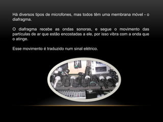 Há diversos tipos de microfones, mas todos têm uma membrana móvel - o
diafragma.
O diafragma recebe as ondas sonoras, e segue o movimento das
partículas de ar que estão encostadas a ele, por isso vibra com a onda que
o atinge.
Esse movimento é traduzido num sinal elétrico.

 