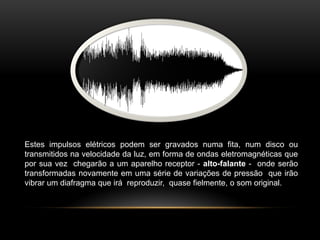 Estes impulsos elétricos podem ser gravados numa fita, num disco ou
transmitidos na velocidade da luz, em forma de ondas eletromagnéticas que
por sua vez chegarão a um aparelho receptor - alto-falante - onde serão
transformadas novamente em uma série de variações de pressão que irão
vibrar um diafragma que irá reproduzir, quase fielmente, o som original.

 