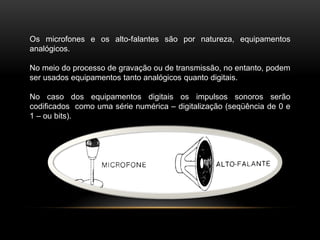 Os microfones e os alto-falantes são por natureza, equipamentos
analógicos.
No meio do processo de gravação ou de transmissão, no entanto, podem
ser usados equipamentos tanto analógicos quanto digitais.
No caso dos equipamentos digitais os impulsos sonoros serão
codificados como uma série numérica – digitalização (seqüência de 0 e
1 – ou bits).

 