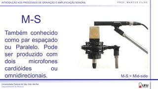 Universidade Federal de São João del-Rei
Departamento de Música
P R O F. M A R C O S F I L H OINTRODUÇÃO AOS PROCESSOS DE GRAVAÇÃO E AMPLIFICAÇÃO SONORA
M-S
Também conhecido
como par espaçado
ou Paralelo. Pode
ser produzido com
dois microfones
cardióides ou
omnidirecionais. M-S = Mid-side
 