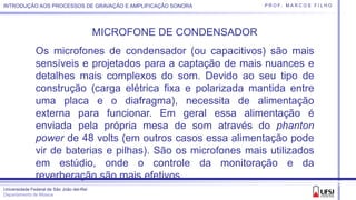 Universidade Federal de São João del-Rei
Departamento de Música
P R O F. M A R C O S F I L H OINTRODUÇÃO AOS PROCESSOS DE GRAVAÇÃO E AMPLIFICAÇÃO SONORA
MICROFONE DE CONDENSADOR
Os microfones de condensador (ou capacitivos) são mais
sensíveis e projetados para a captação de mais nuances e
detalhes mais complexos do som. Devido ao seu tipo de
construção (carga elétrica fixa e polarizada mantida entre
uma placa e o diafragma), necessita de alimentação
externa para funcionar. Em geral essa alimentação é
enviada pela própria mesa de som através do phanton
power de 48 volts (em outros casos essa alimentação pode
vir de baterias e pilhas). São os microfones mais utilizados
em estúdio, onde o controle da monitoração e da
reverberação são mais efetivos.
 