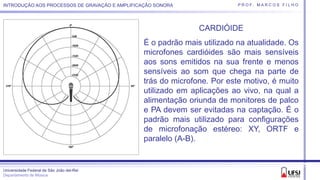 Universidade Federal de São João del-Rei
Departamento de Música
P R O F. M A R C O S F I L H OINTRODUÇÃO AOS PROCESSOS DE GRAVAÇÃO E AMPLIFICAÇÃO SONORA
CARDIÓIDE
É o padrão mais utilizado na atualidade. Os
microfones cardióides são mais sensíveis
aos sons emitidos na sua frente e menos
sensíveis ao som que chega na parte de
trás do microfone. Por este motivo, é muito
utilizado em aplicações ao vivo, na qual a
alimentação oriunda de monitores de palco
e PA devem ser evitadas na captação. É o
padrão mais utilizado para configurações
de microfonação estéreo: XY, ORTF e
paralelo (A-B).
 