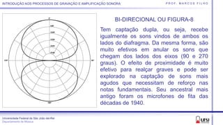 Universidade Federal de São João del-Rei
Departamento de Música
P R O F. M A R C O S F I L H OINTRODUÇÃO AOS PROCESSOS DE GRAVAÇÃO E AMPLIFICAÇÃO SONORA
BI-DIRECIONAL OU FIGURA-8
Tem captação dupla, ou seja, recebe
igualmente os sons vindos de ambos os
lados do diafragma. Da mesma forma, são
muito efetivos em anular os sons que
chegam dos lados dos eixos (90 e 270
graus). O efeito de proximidade é muito
efetivo para realçar graves e pode ser
explorado na captação de sons mais
agudos que necessitam de reforço nas
notas fundamentais. Seu ancestral mais
antigo foram os microfones de fita das
décadas de 1940.
 