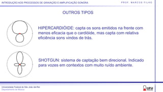 Universidade Federal de São João del-Rei
Departamento de Música
P R O F. M A R C O S F I L H OINTRODUÇÃO AOS PROCESSOS DE GRAVAÇÃO E AMPLIFICAÇÃO SONORA
OUTROS TIPOS
HIPERCARDIÓIDE: capta os sons emitidos na frente com
menos eficacia que o cardióide, mas capta com relativa
eficiência sons vindos de trás.
SHOTGUN: sistema de captação bem direcional. Indicado
para vozes em contextos com muito ruído ambiente.
 