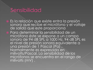  Es la relación que existe entra la presión
  sonora que recibe el micrófono y el voltaje
  de salida que este proporciona
 Para determinar la sensibilidad de un
  micrófono éste se expone a un campo
  sonoro de 94 dB SPL a 1000 Hz. 94 dB SPL es
  el nivel de presión sonora equivalente a
  una presión de 1 Pascal (Pa) .
  Normalmente es expresada en
  milivolts/Pascal. La sensibilidad de los
  micrófonos se encuentra en el rango de
  milivolts (mV) .
 