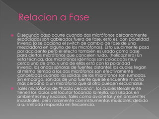  El segundo caso ocurre cuando dos micrófonos cercanamente
  espaciados son cableados fuera de fase, esto es, con polaridad
  inversa (o se acciona el switch de cambio de fase de una
  mezcladora en alguno de los micrófonos). Esto usualmente pasa
  por accidente pero el efecto también es usado como base
  para ciertos micrófonos que cancelen ruido. (helicoptero) En
  esta técnica, dos micrófonos idénticos son colocados muy
  cerca uno de otro, y uno de ellos está con la polaridad
  inversa, las ondas sonoras de fuentes distantes las cuales llegan
  al mismo tiempo a los dos micrófonos son efectivamente
  canceladas cuando las salidas de los micrófonos son sumadas.
  Sin embargo, sonidos de una fuente que se encuentre mucho
  más cercano a un micrófono que al otro pueden escucharse.
 Tales micrófonos de “habla cercana”, los cuales literalmente
  tienen los labios del locutor tocando la rejilla, son usados en
  ambientes muy ruidosos, tales como avionetas y en ambientes
  industriales, pero raramente con instrumentos musicales, debido
  a su limitada respuesta en frecuencia.
 