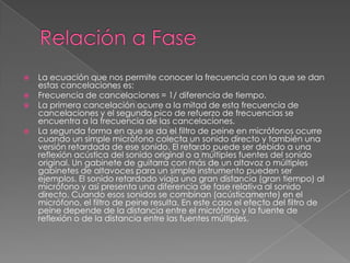    La ecuación que nos permite conocer la frecuencia con la que se dan
    estas cancelaciones es:
   Frecuencia de cancelaciones = 1/ diferencia de tiempo.
   La primera cancelación ocurre a la mitad de esta frecuencia de
    cancelaciones y el segundo pico de refuerzo de frecuencias se
    encuentra a la frecuencia de las cancelaciones.
   La segunda forma en que se da el filtro de peine en micrófonos ocurre
    cuando un simple micrófono colecta un sonido directo y también una
    versión retardada de ese sonido. El retardo puede ser debido a una
    reflexión acústica del sonido original o a múltiples fuentes del sonido
    original. Un gabinete de guitarra con más de un altavoz o múltiples
    gabinetes de altavoces para un simple instrumento pueden ser
    ejemplos. El sonido retardado viaja una gran distancia (gran tiempo) al
    micrófono y así presenta una diferencia de fase relativa al sonido
    directo. Cuando esos sonidos se combinan (acústicamente) en el
    micrófono, el filtro de peine resulta. En este caso el efecto del filtro de
    peine depende de la distancia entre el micrófono y la fuente de
    reflexión o de la distancia entre las fuentes múltiples.
 