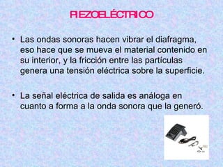 PIEZOELÉCTRICO Las ondas sonoras hacen vibrar el diafragma, eso hace que se mueva el material contenido en su interior, y la fricción entre las partículas genera una tensión eléctrica sobre la superficie. La señal eléctrica de salida es análoga en cuanto a forma a la onda sonora que la generó. 