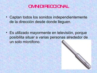 OMNIDIRECCIONAL Captan todos los sonidos independientemente de la dirección desde donde lleguen. Es utilizado mayormente en televisión, porque posibilita situar a varias personas alrededor de un solo micrófono. 