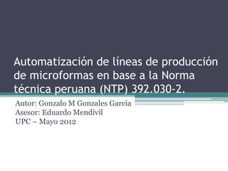 Automatización de líneas de producción
de microformas en base a la Norma
técnica peruana (NTP) 392.030-2.
Autor: Gonzalo M Gonzales Garcia
Asesor: Eduardo Mendívil
UPC – Mayo 2012
 