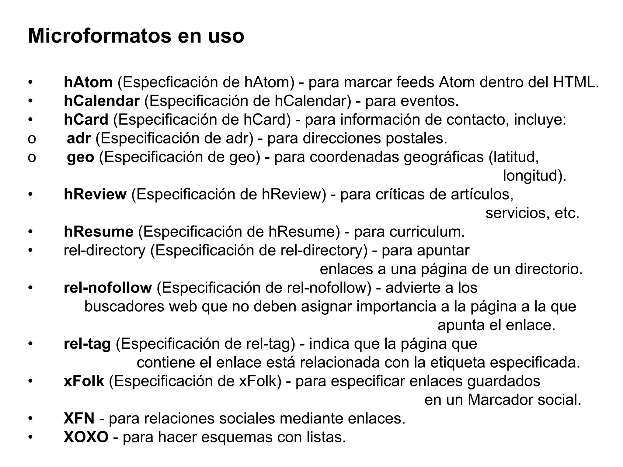 Microformatos en uso •        hAtom  (Especficación de hAtom) - para marcar feeds Atom dentro del HTML. •        hCalendar  (Especificación de hCalendar) - para eventos. •        hCard  (Especificación de hCard) - para información de contacto, incluye: o        adr  (Especificación de adr) - para direcciones postales. o        geo  (Especificación de geo) - para coordenadas geográficas (latitud,   longitud). •        hReview  (Especificación de hReview) - para críticas de artículos,   servicios, etc. •        hResume  (Especificación de hResume) - para curriculum. •       rel-directory (Especificación de rel-directory) - para apuntar   enlaces a una página de un directorio. •        rel-nofollow  (Especificación de rel-nofollow) - advierte a los   buscadores web que no deben asignar importancia a la página a la que   apunta el enlace. •        rel-tag  (Especificación de rel-tag) - indica que la página que   contiene el enlace está relacionada con la etiqueta especificada. •        xFolk  (Especificación de xFolk) - para especificar enlaces guardados   en un Marcador social. •        XFN  - para relaciones sociales mediante enlaces. •        XOXO  - para hacer esquemas con listas.  